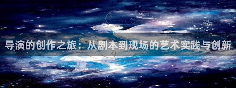 天龙影院远古电影首官：导演的创作之旅：从剧本到现场的艺术实践与创新